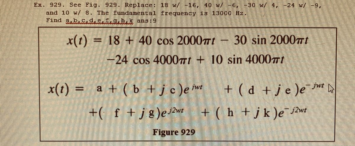 Ex. 929. See Fig. 929. Replace: 18 w/ -16, 40 w/ -6, -30 w/ 4, -24 w/ -9,
and 10 w/8. The fundamental frequency is 13000 Hz.
Find a b.c.d.e.f.g.h,k ans:9
x(t) = 18 + 40 cos 20007Tt
30 sin 20007t
-24 cos 4000nt + 10 sin 40001
x(t) = a + ( b + jc)em
+ ( d +je )e¯e a
jwt
+( f +jg)ewt + ( h +jk )e j2wt
Figure 929
