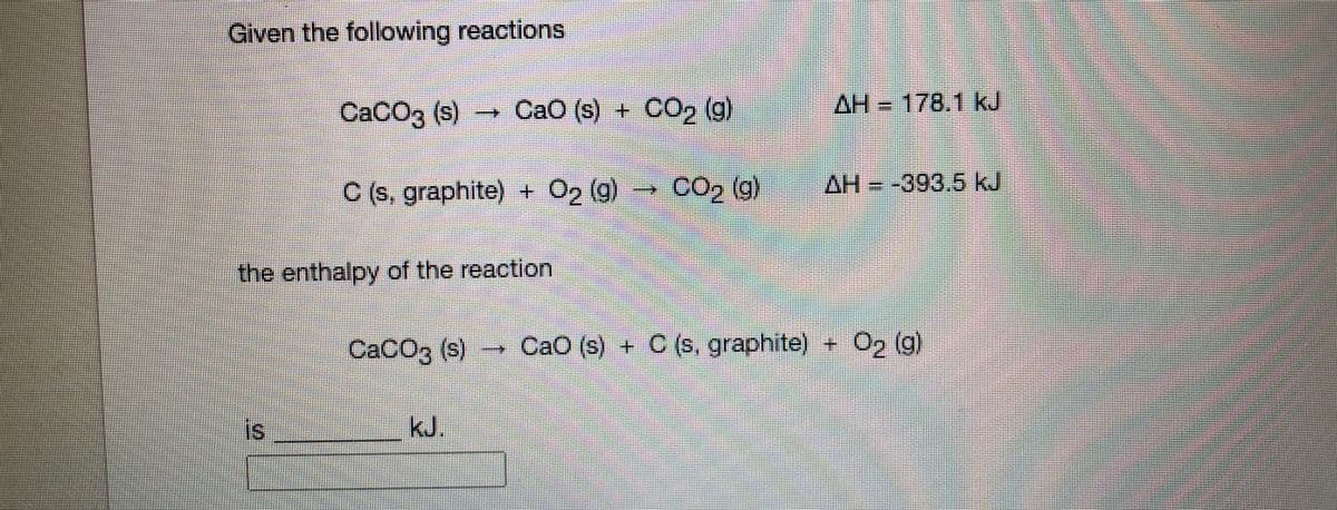 Given the following reactions
CACO3 (s)
+ CaO (s) + CO2 (g)
AH 178.1 kJ
C (s, graphite)
+ O2 (g)-
CO2 (g)
AH = -393.5 kJ
the enthalpy of the reaction
CaCO3 (s)
→ O2 (g)
CaO (s) + C(s, graphite)
is
kJ.
