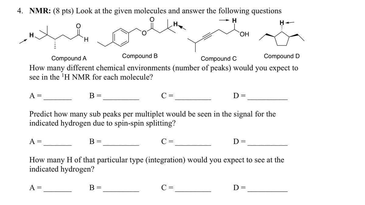 4. NMR: (8 pts) Look at the given molecules and answer the following questions
H
H
Compound A
Compound B
Compound C
OH
H
Compound D
How many different chemical environments (number of peaks) would you expect to
see in the 'H NMR for each molecule?
A =
B
=
C =
D:
=
Predict how many sub peaks per multiplet would be seen in the signal for the
indicated hydrogen due to spin-spin splitting?
A =
B
=
C =
D =
How many H of that particular type (integration) would you expect to see at the
indicated hydrogen?
A =
B =
C =
D=
=