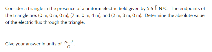 Consider a triangle in the presence of a uniform electric field given by 5.6 i N/C. The endpoints of
the triangle are: (0 m, 0 m, O m), (7 m, O m, 4 m), and (2 m, 3 m, O m). Determine the absolute value
of the electric flux through the triangle.
Give your answer in units of
N-m?
