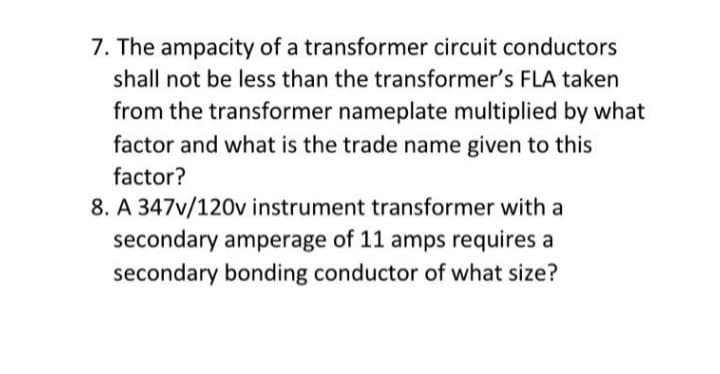 7. The ampacity of a transformer circuit conductors
shall not be less than the transformer's FLA taken
from the transformer nameplate multiplied by what
factor and what is the trade name given to this
factor?
8. A 347v/120v instrument transformer with a
secondary amperage of 11 amps requires a
secondary bonding conductor of what size?
