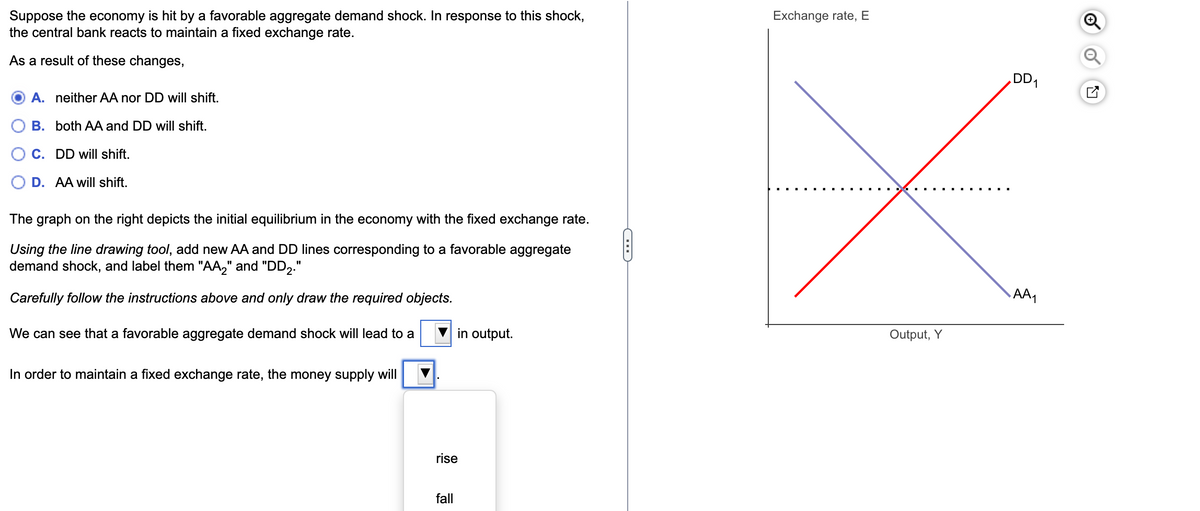 Suppose the economy is hit by a favorable aggregate demand shock. In response to this shock,
the central bank reacts to maintain a fixed exchange rate.
As a result of these changes,
A. neither AA nor DD will shift.
B. both AA and DD will shift.
C. DD will shift.
D. AA will shift.
The graph on the right depicts the initial equilibrium in the economy with the fixed exchange rate.
Using the line drawing tool, add new AA and DD lines corresponding to a favorable aggregate
demand shock, and label them "AA₂" and "DD₂."
Carefully follow the instructions above and only draw the required objects.
We can see that a favorable aggregate demand shock will lead to a
In order to maintain a fixed exchange rate, the money supply will
in output.
rise
fall
CH
Exchange rate, E
Output, Y
DD₁
AA₁