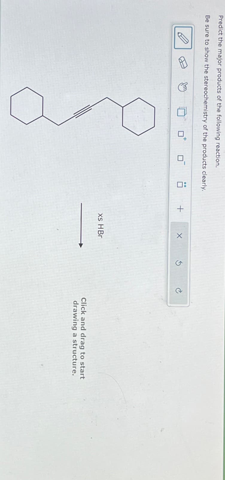 Predict the major products of the following reaction.
Be sure to show the stereochemistry of the products clearly.
+
xs HBr
Click and drag to start
drawing a structure.