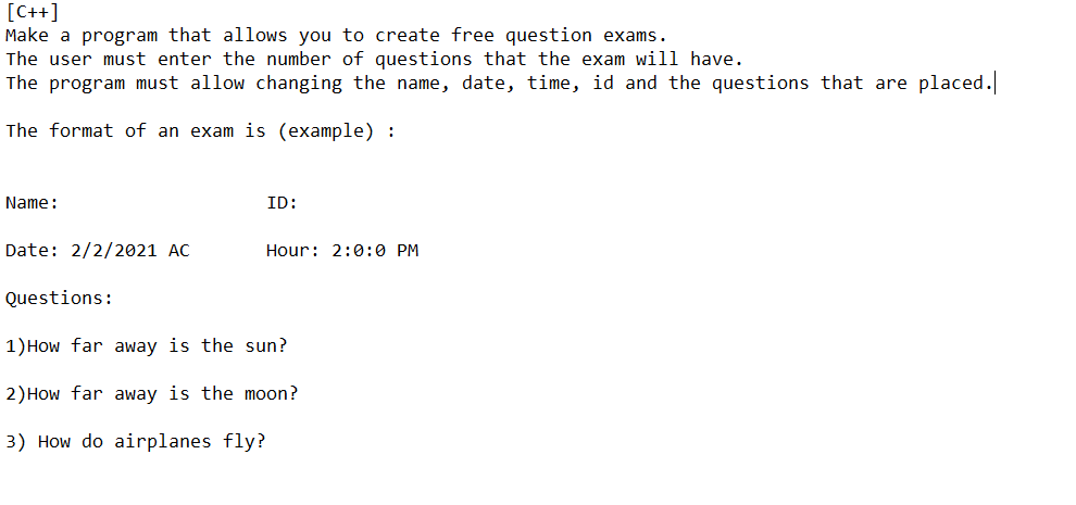 [C++]
Make a program that allows you to create free question exams.
The user must enter the number of questions that the exam will have.
The program must allow changing the name, date, time, id and the questions that are placed.
The format of an exam is (example) :
Name:
ID:
Date: 2/2/2021 AC
Hour: 2:0:0 PM
Questions:
1) How far away is the sun?
2) How far away is the moon?
3) How do airplanes fly?
