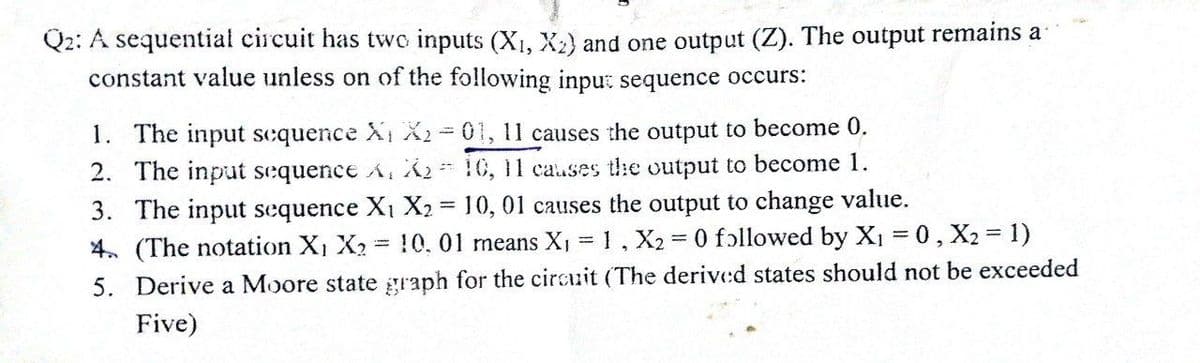 Q2: A sequential circuit has two inputs (X₁, X₂) and one output (Z). The output remains a
constant value unless on of the following input sequence occurs:
1. The input sequence X₁ X2-01, 11 causes the output to become 0.
C
2. The input sequence A, X, 10, 11 causes the output to become 1.
3. The input sequence X₁ X₂ = 10, 01 causes the output to change value.
4. (The notation X₁ X₂ 10. 01 means X₁ = 1, X2 = 0 followed by X₁ = 0, X2 = 1)
5. Derive a Moore state graph for the circuit (The derived states should not be exceeded
Five)
=