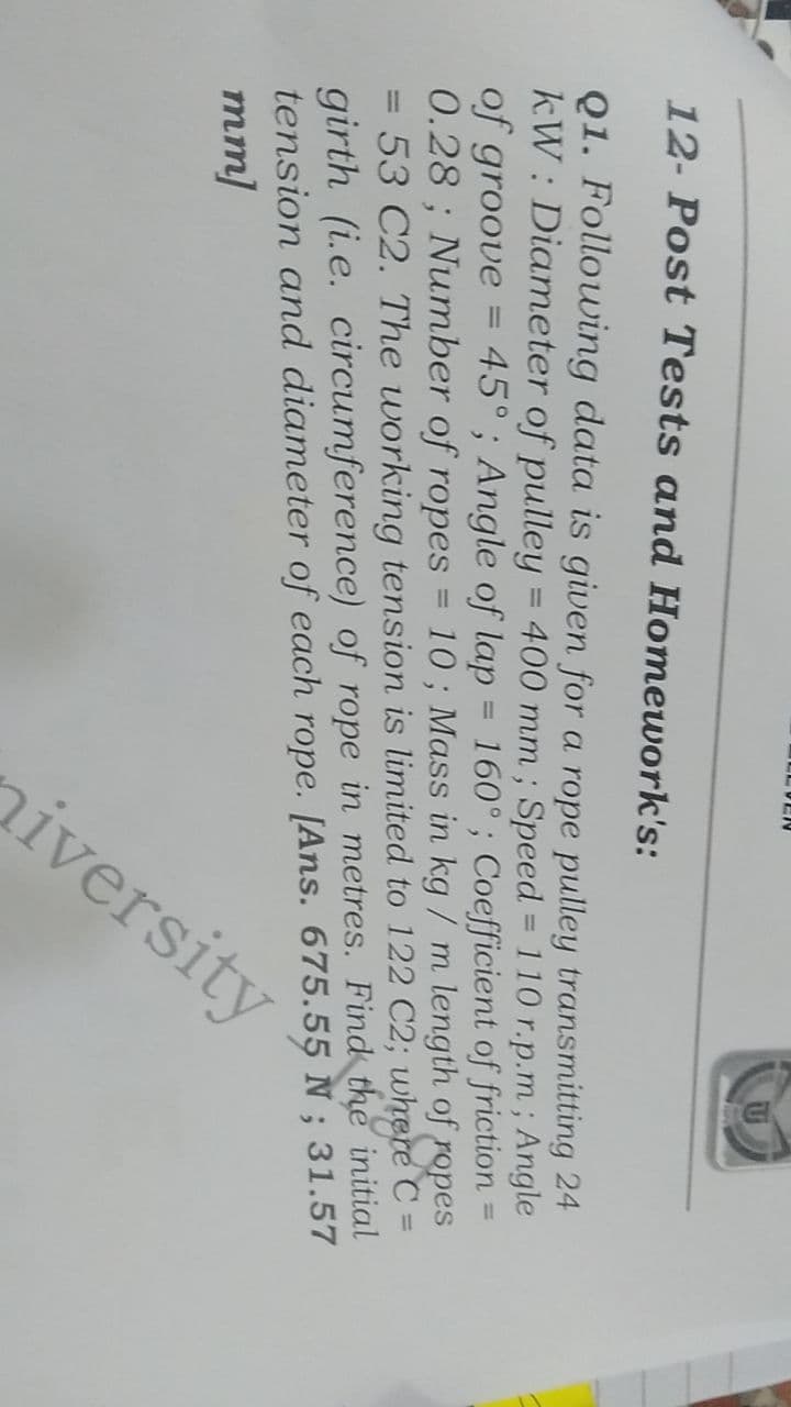 12- Post Tests and Homework's:
Q1. Following data is given for a rope pulley transmitting 24
kW: Diameter of pulley = 400 mm; Speed = 110 r.p.m; Angle
of groove 45°; Angle of lap = 160°; Coefficient of friction
0.28; Number of ropes
=
10; Mass in kg / m length of ropes
53 C2. The working tension is limited to 122 C2; where C
girth (i.e. circumference) of rope in metres. Find the initial
tension and diameter of each rope. [Ans. 675.55 N; 31.57
mm]
-
=
ELVEN
=
iversity