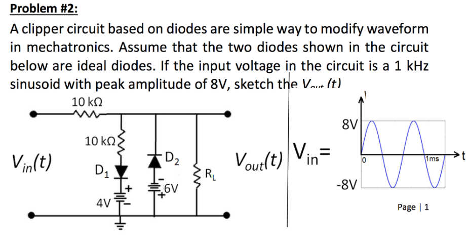 A clipper circuit based on diodes are simple way to modify waveform
in mechatronics. Assume that the two diodes shown in the circuit
below are ideal diodes. If the input voltage in the circuit is a 1 kHz
sinusoid with peak amplitude of 8V, sketch the Vaue (t).
10 k.
8V
10 kN.
D2
RL
Vourlt) Vin=
Vin(t)
Ims
D1
6V
-8V
4V
Page | 1
