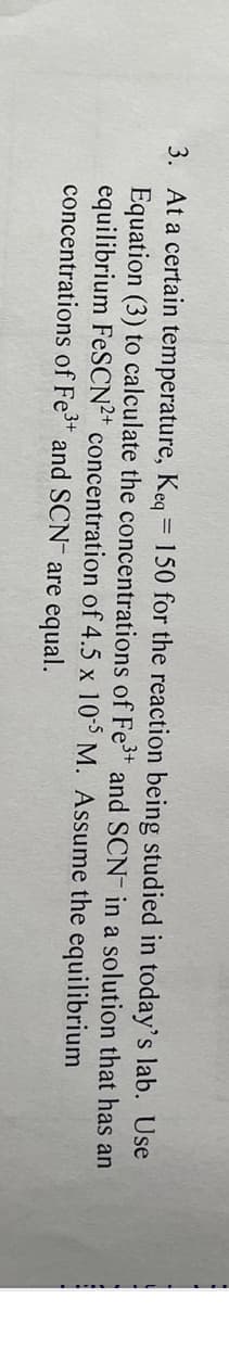 3. At a certain temperature, Keq = 150 for the reaction being studied in today's lab. Use
Equation (3) to calculate the concentrations of Fe³+ and SCN in a solution that has an
equilibrium FeSCN²+ concentration of 4.5 x 105 M. Assume the equilibrium
concentrations of Fe³+ and SCN are equal.