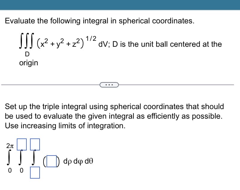 Evaluate the following integral in spherical coordinates.
SSS (x² + y² + z²)
+ y² + z²) ¹/2 dV; D is the unit ball centered at the
D
origin
Set up the triple integral using spherical coordinates that should
be used to evaluate the given integral as efficiently as possible.
Use increasing limits of integration.
2π
!!! O
00
dp dq de