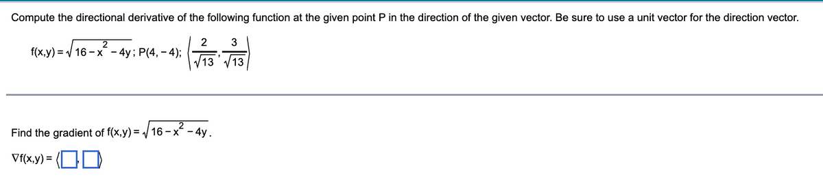 Compute the directional derivative of the following function at the given point P in the direction of the given vector. Be sure to use a unit vector for the direction vector.
2
(√73 -√73)
13
13
2
f(x,y)=√16-x - 4y; P(4,-4);
-²-4y.
Find the gradient of f(x,y)=√16-x-
Vf(x,y)= (00