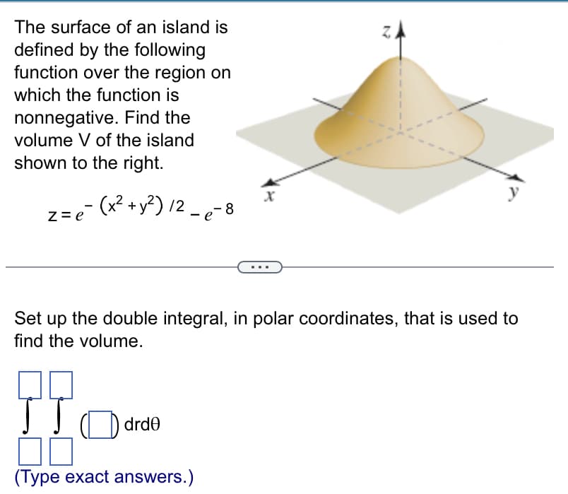 The surface of an island is
defined by the following
function over the region on
which the function is
nonnegative. Find the
volume V of the island
shown to the right.
z = e¯ (x² + y²)/² - e-8
Set up the double integral, in polar coordinates, that is used to
find the volume.
JTO drde
(Type exact answers.)