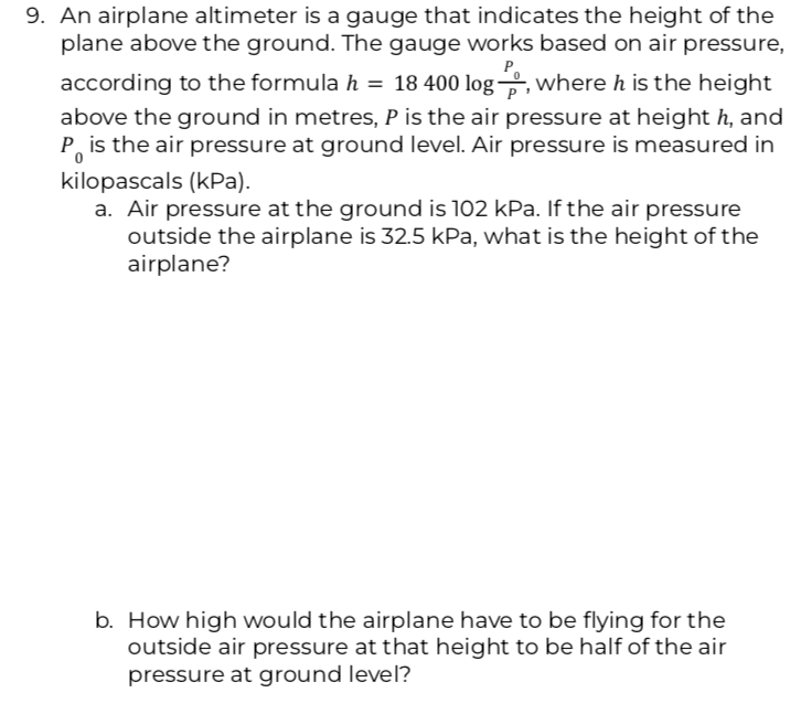 9. An airplane altimeter is a gauge that indicates the height of the
plane above the ground. The gauge works based on air pressure,
according to the formula h = 18 400 log, where h is the height
above the ground in metres, P is the air pressure at height h, and
P is the air pressure at ground level. Air pressure is measured in
kilopascals (kPa).
a. Air pressure at the ground is 102 kPa. If
the air pressure
outside the airplane is 32.5 kPa, what is the height of the
airplane?
b. How high would the airplane have to be flying for the
outside air pressure at that height to be half of the air
pressure at ground level?