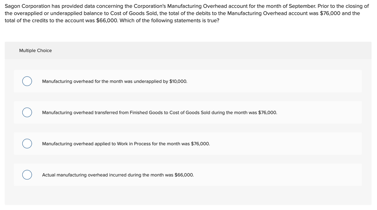 Sagon Corporation has provided data concerning the Corporation's Manufacturing Overhead account for the month of September. Prior to the closing of
the overapplied or underapplied balance to Cost of Goods Sold, the total of the debits to the Manufacturing Overhead account was $76,000 and the
total of the credits to the account was $66,000. Which of the following statements is true?
Multiple Choice
Manufacturing overhead for the month was underapplied by $10,000.
Manufacturing overhead transferred from Finished Goods to Cost of Goods Sold during the month was $76,000.
Manufacturing overhead applied to Work in Process for the month was $76,000.
Actual manufacturing overhead incurred during the month was $66,000.