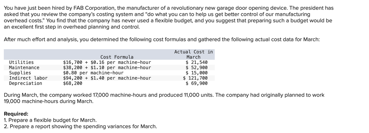 You have just been hired by FAB Corporation, the manufacturer of a revolutionary new garage door opening device. The president has
asked that you review the company's costing system and "do what you can to help us get better control of our manufacturing
overhead costs." You find that the company has never used a flexible budget, and you suggest that preparing such a budget would be
an excellent first step in overhead planning and control.
After much effort and analysis, you determined the following cost formulas and gathered the following actual cost data for March:
Actual Cost in
March
$ 21,540
$ 52,900
Utilities
Maintenance
Supplies
Indirect labor
Depreciation
Cost Formula
$16,700 + $0.16 per machine-hour
$38,200 + $1.10 per machine-hour
$0.80 per machine-hour
$94,200+ $1.40 per machine-hour
$68, 200
$ 15,000
$ 121,700
$ 69,900
During March, the company worked 17,000 machine-hours and produced 11,000 units. The company had originally planned to work
19,000 machine-hours during March.
Required:
1. Prepare a flexible budget for March.
2. Prepare a report showing the spending variances for March.