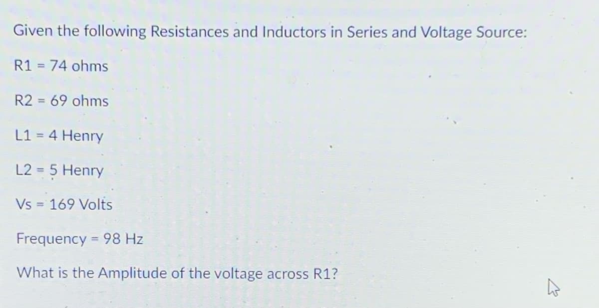 Given the following Resistances and Inductors in Series and Voltage Source:
R1 = 74 ohms
R2 = 69 ohms
L1 = 4 Henry
%3D
L2 = 5 Henry
%3D
Vs = 169 Volts
Frequency = 98 Hz
What is the Amplitude of the voltage across R1?
