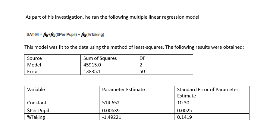 As part of his investigation, he ran the following multiple linear regression model
SAT-M = Bo+B1($Per Pupil) + (%Taking)
This model was fit to the data using the method of least-squares. The following results were obtained:
Sum of Squares
45915.0
13835.1
Source
Model
Error
Variable
Constant
$Per Pupil
%Taking
DF
2
50
Parameter Estimate
514.652
0.00639
-1.49221
Standard Error of Parameter
Estimate
10.30
0.0025
0.1419