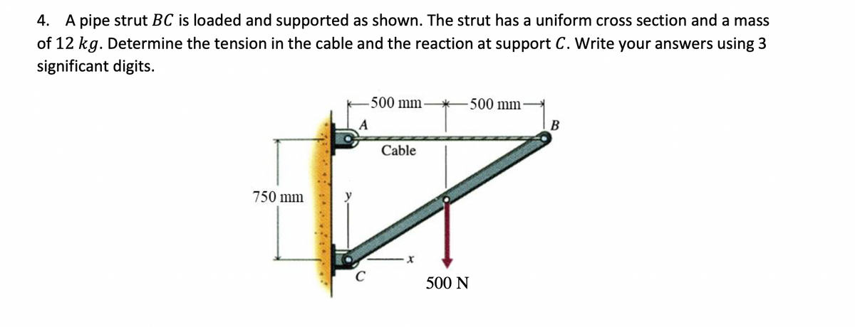 4. A pipe strut BC is loaded and supported as shown. The strut has a uniform cross section and a mass
of 12 kg. Determine the tension in the cable and the reaction at support C. Write your answers using 3
significant digits.
750 mm
500 mm-
500 mm
A
B
Cable
x
500 N