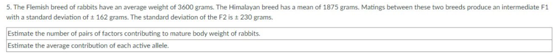 5. The Flemish breed of rabbits have an average weight of 3600 grams. The Himalayan breed has a mean of 1875 grams. Matings between these two breeds produce an intermediate F1
with a standard deviation of t 162 grams. The standard deviation of the F2 is ± 230 grams.
Estimate the number of pairs of factors contributing to mature body weight of rabbits.
Estimate the average contribution of each active allele.
