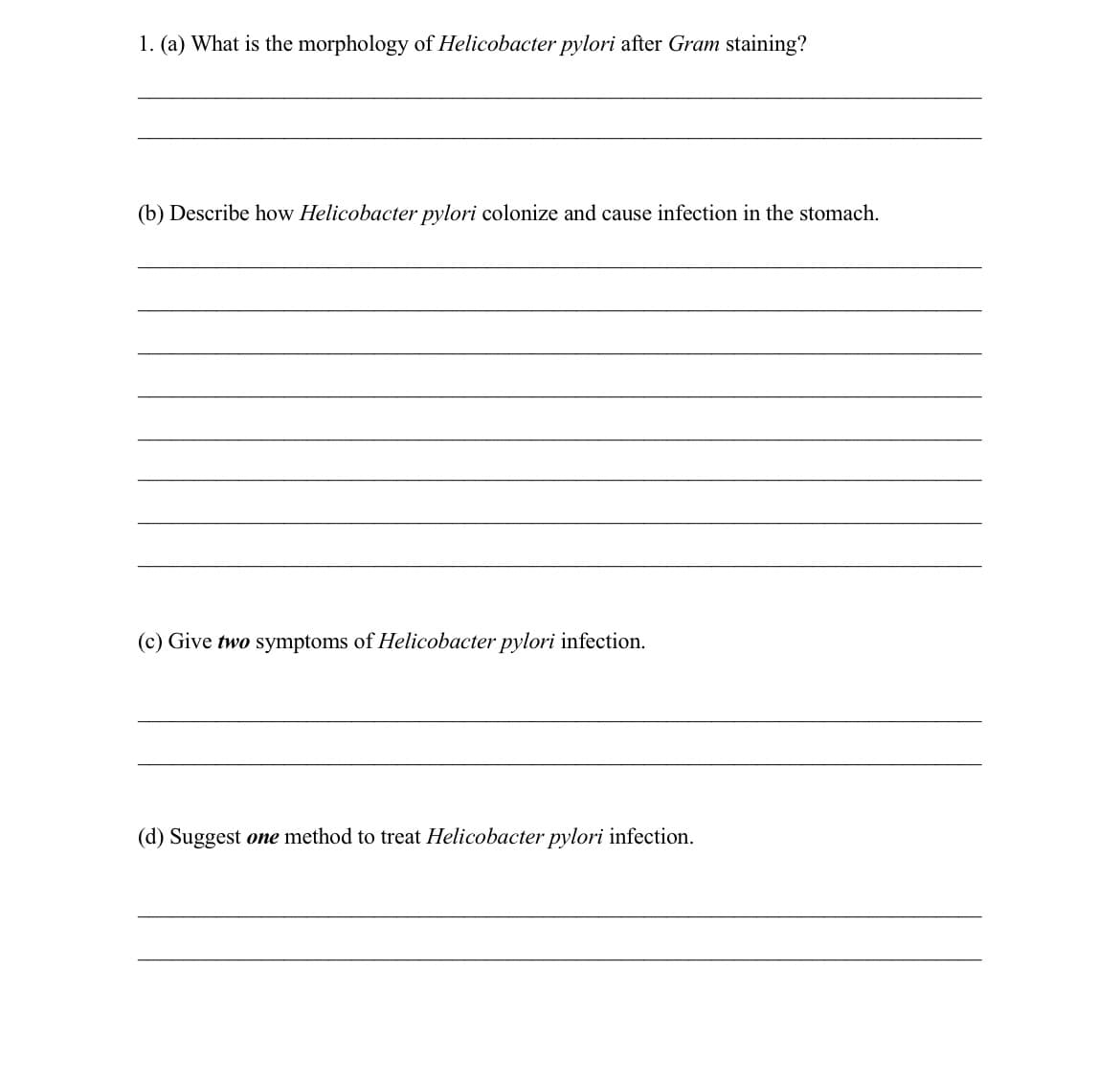 1. (a) What is the morphology of Helicobacter pylori after Gram staining?
(b) Describe how Helicobacter pylori colonize and cause infection in the stomach.
(c) Give two symptoms of Helicobacter pylori infection.
Suggest one method to treat Helicobacter pylori infection.