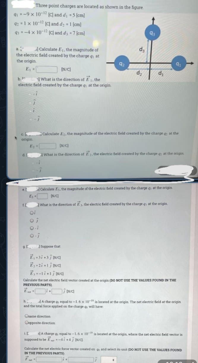 Three point charges are located as shown in the figure.
q1 =-9 x 10-12 (C) and d =5 (cm]
92 =1x 10-12 (C] and d; = 1 [cm]
93 =-4 x 10-2 (C) and d3 = 7 (cm]
93
Calculate E1, the magnitude of
d3
a.
the electric field created by the charge q1 at
the origin.
92
E =
[N/C]
d,
d,
b. What is the direction of E1, the
electric field created by the charge q at the origin.
c.
Calculate E, the magnitude of the electric field created by the charge g at the
origin
E
[N/C)
What is the direction of E 2, the electric field created by the charge q at the origin
e.l
Calculate Es, the magnitude of the electric field created by the charge q at the origin.
E =
(N/C]
f.L
What is the direction of E 1, the electric field created by the charge q at the origin.
oi
gK... Suppose that:
E 3i+3 IN/C
E-2i+1 N/C
Ey-1i+1 IN/C
Calculate the net electric field vector created at the origin (DO NOT USE THE VALUES FOUND IN THE
PREVIOUS PARTS)
E
Î IN/C)
h A charge qo equal to -1.6 x 10-19 is located at the origin. The net electric field at the origin
and the total force applied on the charge g will have:
:
Osame direction
Oopposite direction
ik
s]A charge go equal to -1.6x 10-19 is located at the origin, where the net electric field vector is
supposed to be Ener "-4 i +4 ĵ IN/C).
Calculate the net electric force vector created on go and select its unit (DO NOT USE THE VALUES FOUND
IN THE PREVIOUS PARTS)
F
met
