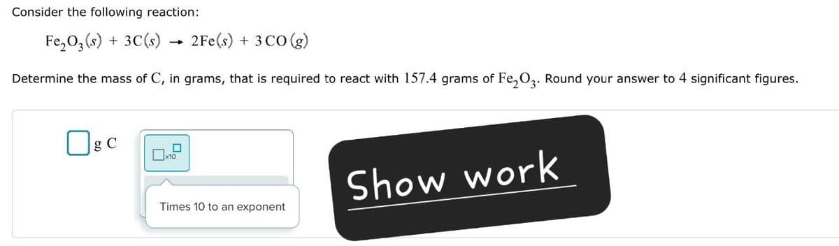 Consider the following reaction:
Fe2O3(s) + 3C(s)
2Fe(s) + 3 CO(g)
Determine the mass of C, in grams, that is required to react with 157.4 grams of Fe2O3. Round your answer to 4 significant figures.
☐ g C
☐
x10
Show work
Times 10 to an exponent