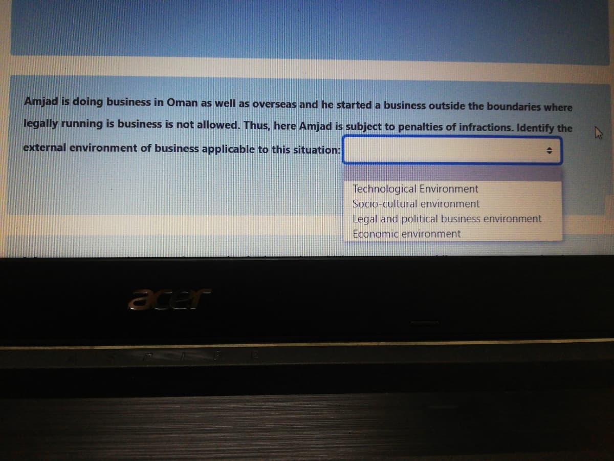 Amjad is doing business in Oman as well as overseas and he started a business outside the boundaries where
legally running is business is not allowed. Thus, here Amjad is subject to penalties of infractions. Identify the
external environment of business applicable to this situation:
Technological Environment
Socio-cultural environment
Legal and political business environment
Economic environment
acer
