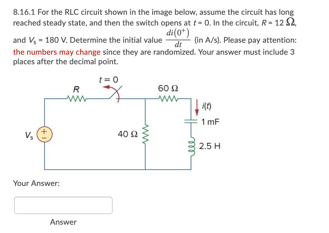 8.16.1 For the RLC circuit shown in the image below, assume the circuit has long
reached steady state, and then the switch opens at t = 0. In the circuit, R = 12 S2,
di (0*)
and Vs = 180 V. Determine the initial value
(in A/s). Please pay attention:
%3D
dt
the numbers may change since they are randomized. Your answer must include 3
places after the decimal point.
t = 0
R
60 2
i(t)
1 mF
40 Ω
2.5 H
Your Answer:
Answer
ll
