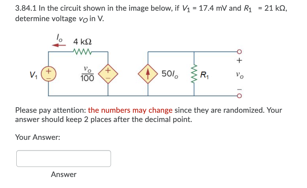 = 21 kN,
3.84.1 In the circuit shown in the image below, if V1 = 17.4 mV and R1
determine voltage vo in V.
4 k2
+
V,
100
+> 501,
R1
Please pay attention: the numbers may change since they are randomized. Your
answer should keep 2 places after the decimal point.
Your Answer:
Answer
