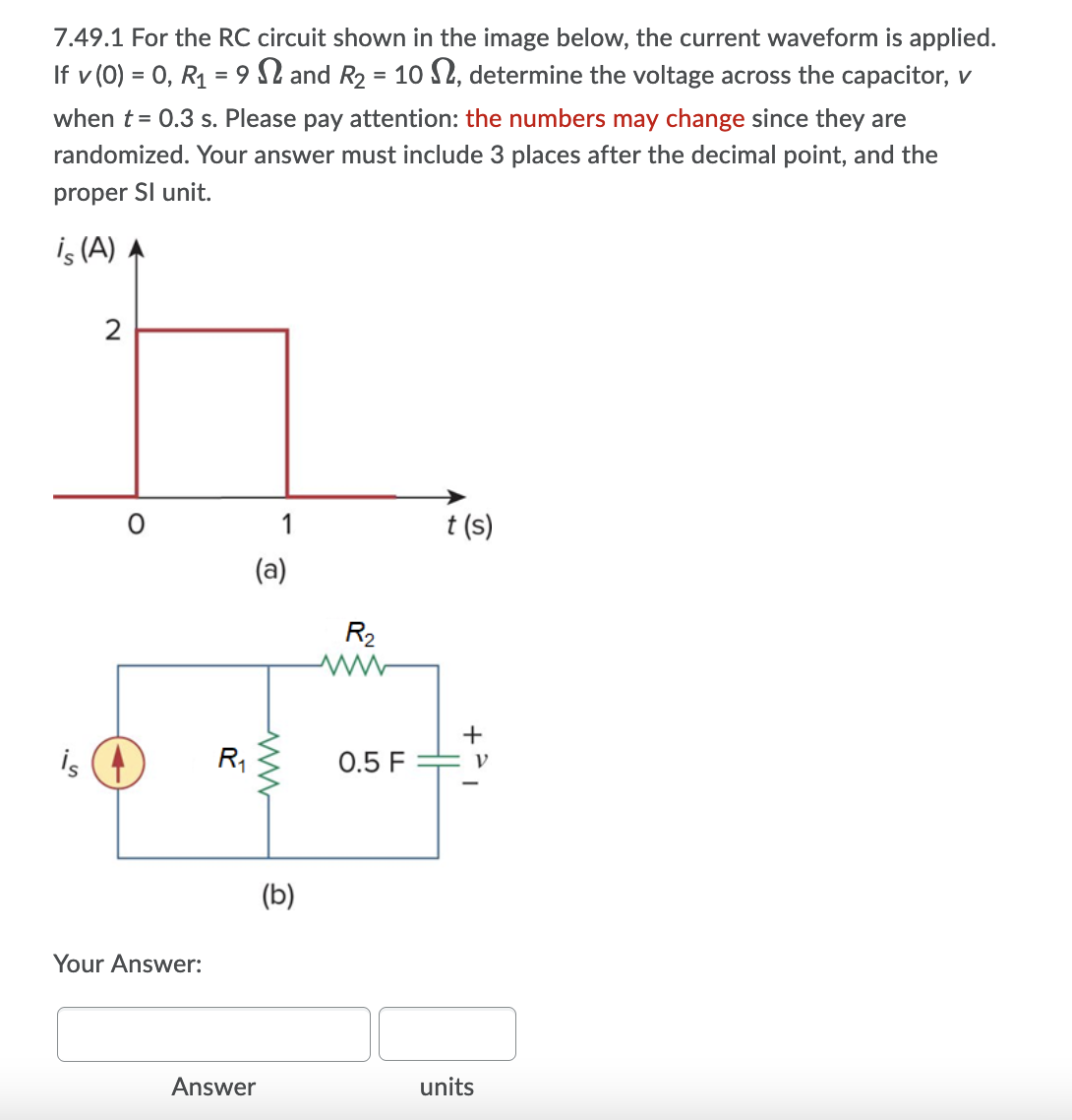 7.49.1 For the RC circuit shown in the image below, the current waveform is applied.
If v (0) = 0, R1 = 9 2 and R2 = 10 S2, determine the voltage across the capacitor, v
%3D
when t = 0.3 s. Please pay attention: the numbers may change since they are
randomized. Your answer must include 3 places after the decimal point, and the
proper SI unit.
is (A) A
2
1
t (s)
(a)
R2
+
is
R,
0.5 F
(b)
Your Answer:
Answer
units
