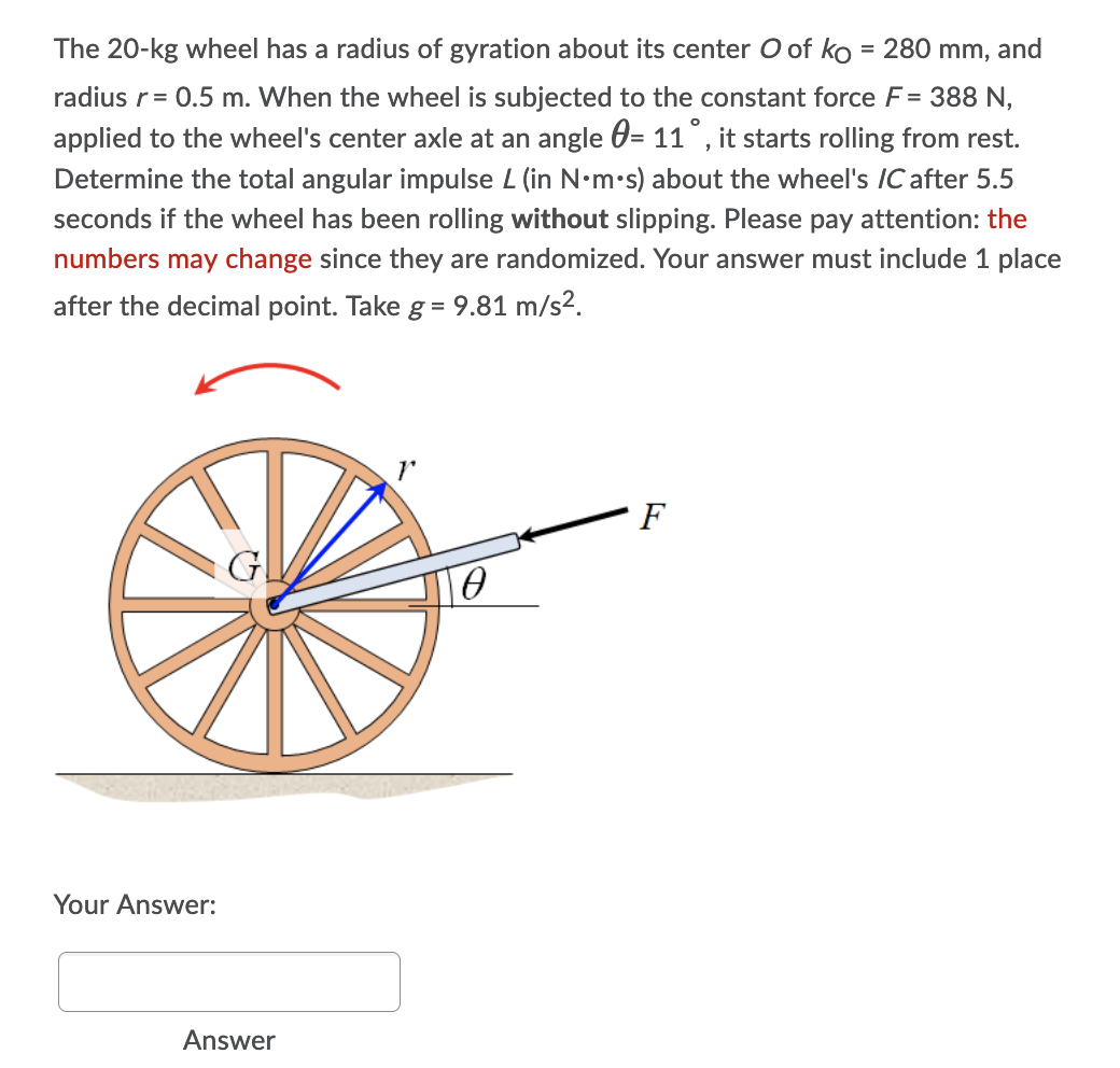 The 20-kg wheel has a radius of gyration about its center O of ko = 280 mm, and
radius r = 0.5 m. When the wheel is subjected to the constant force F= 388 N,
applied to the wheel's center axle at an angle = 11°, it starts rolling from rest.
Determine the total angular impulse L (in N.m.s) about the wheel's /C after 5.5
seconds if the wheel has been rolling without slipping. Please pay attention: the
numbers may change since they are randomized. Your answer must include 1 place
after the decimal point. Take g = 9.81 m/s².
F
Ө
Your Answer:
Answer