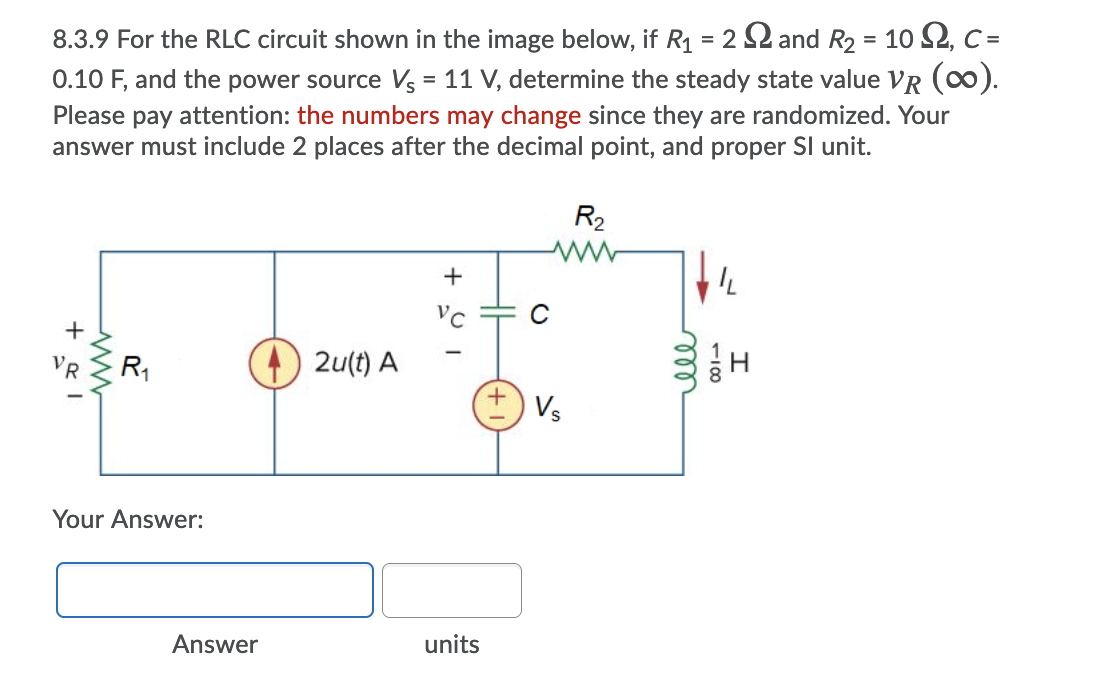 8.3.9 For the RLC circuit shown in the image below, if R1 = 2 2 and R2 = 10 2, C=
0.10 F, and the power source Vs = 11 V, determine the steady state value VR (c0).
Please pay attention: the numbers may change since they are randomized. Your
answer must include 2 places after the decimal point, and proper SI unit.
R2
Vc
C
VR
R,
2u(t) A
+ Vs
Your Answer:
Answer
units
100
all
