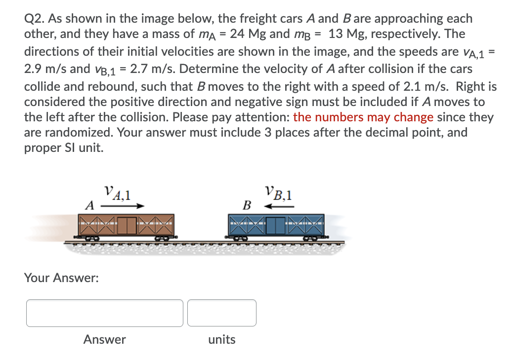 Q2. As shown in the image below, the freight cars A and Bare approaching each
other, and they have a mass of ma
24 Mg and mB = 13 Mg, respectively. The
directions of their initial velocities are shown in the image, and the speeds are vA,1 =
2.9 m/s and vB,1 = 2.7 m/s. Determine the velocity of A after collision if the cars
collide and rebound, such that Bmoves to the right with a speed of 2.1 m/s. Right is
considered the positive direction and negative sign must be included if A moves to
the left after the collision. Please pay attention: the numbers may change since they
are randomized. Your answer must include 3 places after the decimal point, and
proper Sl unit.
VA,1
A
VB,1
В
Your Answer:
Answer
units
