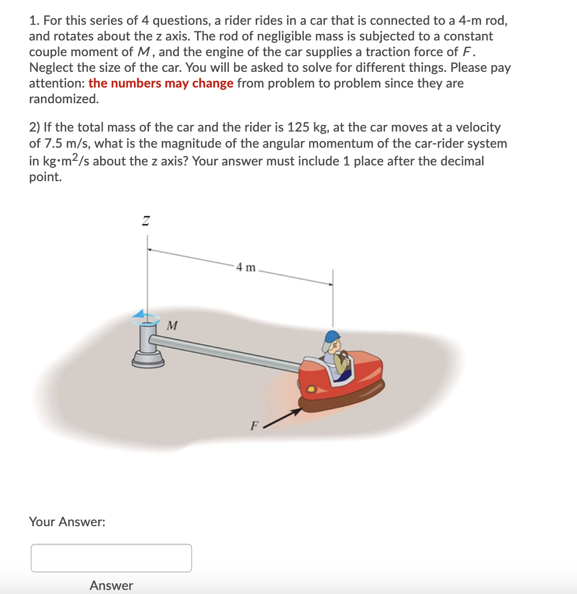 1. For this series of 4 questions, a rider rides in a car that is connected to a 4-m rod,
and rotates about the z axis. The rod of negligible mass is subjected to a constant
couple moment of M, and the engine of the car supplies a traction force of F.
Neglect the size of the car. You will be asked to solve for different things. Please pay
attention: the numbers may change from problem to problem since they are
randomized.
2) If the total mass of the car and the rider is 125 kg, at the car moves at a velocity
of 7.5 m/s, what is the magnitude of the angular momentum of the car-rider system
in kg•m2/s about the z axis? Your answer must include 1 place after the decimal
point.
4 m
M
Your Answer:
Answer
