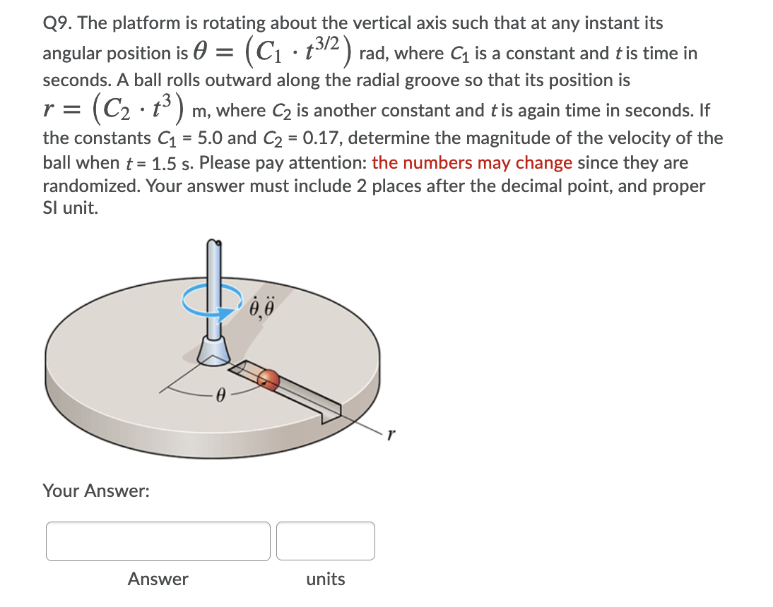 Q9. The platform is rotating about the vertical axis such that at any instant its
angular position is 0
(C1 · t12) rad, where C is a constant and tis time in
seconds. A ball rolls outward along the radial groove so that its position is
(C2 · t°) m, where C2 is another constant and tis again time in seconds. If
the constants C = 5.0 and C2 = 0.17, determine the magnitude of the velocity of the
ball when t = 1.5 s. Please pay attention: the numbers may change since they are
randomized. Your answer must include 2 places after the decimal point, and proper
Sl unit.
r =
Your Answer:
Answer
units
