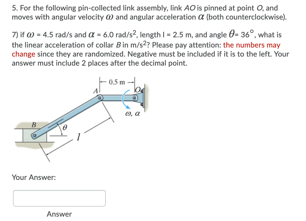 5. For the following pin-collected link assembly, link AO is pinned at point O, and
moves with angular velocity W and angular acceleration a (both counterclockwise).
7) if W = 4.5 rad/s and a = 6.0 rad/s2, length I = 2.5 m, and angle 0= 36°, what is
the linear acceleration of collar Bin m/s2? Please pay attention: the numbers may
change since they are randomized. Negative must be included if it is to the left. Your
answer must include 2 places after the decimal point.
0.5 m
A
0, a
Your Answer:
Answer

