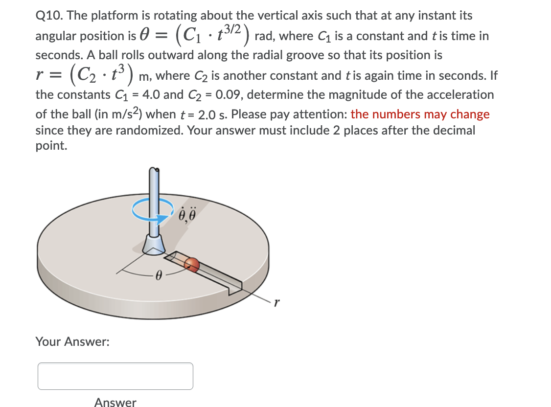 Q10. The platform is rotating about the vertical axis such that at any instant its
angular position is 0
(Ci
t12) rad, where C is a constant and tis time in
seconds. A ball rolls outward along the radial groove so that its position is
r =
(C2 · t° ) m, where C2 is another constant and tis again time in seconds. If
the constants C1
4.0 and C2 = 0.09, determine the magnitude of the acceleration
%3D
of the ball (in m/s2) when t= 2.0 s. Please pay attention: the numbers may change
since they are randomized. Your answer must include 2 places after the decimal
point.
Your Answer:
Answer
