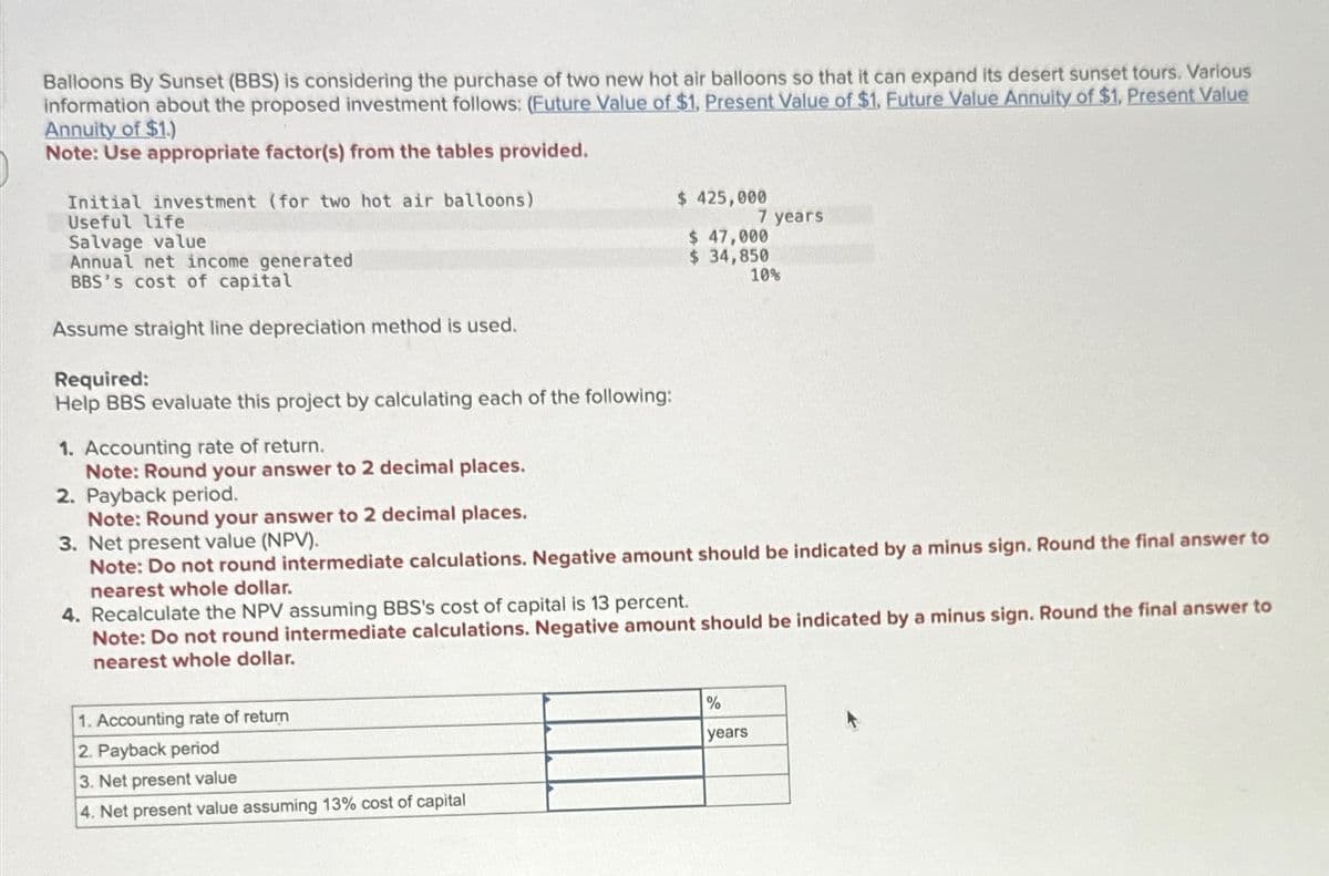 Balloons By Sunset (BBS) is considering the purchase of two new hot air balloons so that it can expand its desert sunset tours. Various
information about the proposed investment follows: (Future Value of $1, Present Value of $1, Future Value Annuity of $1, Present Value
Annuity of $1.)
Note: Use appropriate factor(s) from the tables provided.
Initial investment (for two hot air balloons)
Useful life
Salvage value
Annual net income generated
BBS's cost of capital
Assume straight line depreciation method is used.
Required:
Help BBS evaluate this project by calculating each of the following:
1. Accounting rate of return.
Note: Round your answer to 2 decimal places.
2. Payback period.
Note: Round your answer to 2 decimal places.
3. Net present value (NPV).
$ 425,000
$ 47,000
7 years
$ 34,850
10%
Note: Do not round intermediate calculations. Negative amount should be indicated by a minus sign. Round the final answer to
nearest whole dollar.
4. Recalculate the NPV assuming BBS's cost of capital is 13 percent.
Note: Do not round intermediate calculations. Negative amount should be indicated by a minus sign. Round the final answer to
nearest whole dollar.
1. Accounting rate of return
2. Payback period
3. Net present value
4. Net present value assuming 13% cost of capital
%
years