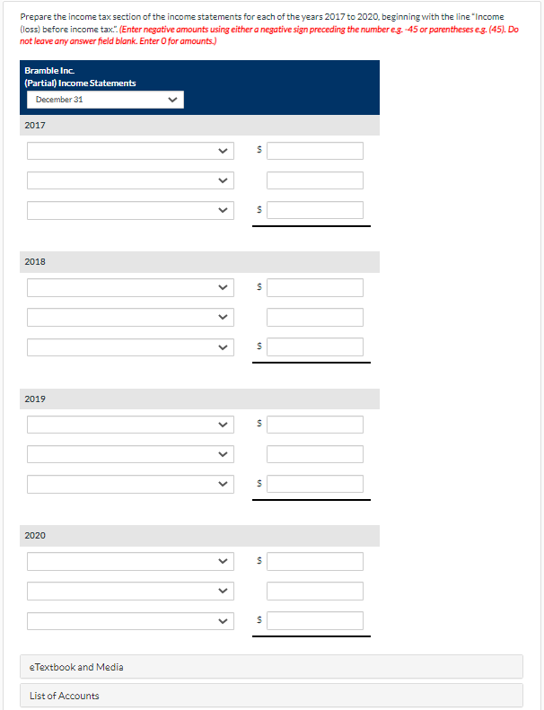 Prepare the income tax section of the income statements for each of the years 2017 to 2020, beginning with the line "Income
(loss) before income tax.". (Enter negative amounts using either a negative sign preceding the number eg. -45 or parentheses eg. (45). Do
not leave any answer field blank. Enter O for amounts.)
Bramble Inc.
(Partial) Income Statements
December 31
2017
2018
2019
2020
eTextbook and Media
List of Accounts
>
>
