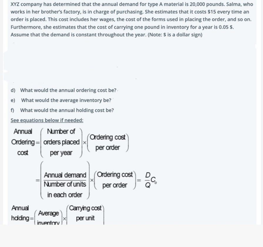 XYZ company has determined that the annual demand for type A material is 20,000 pounds. Salma, who
works in her brother's factory, is in charge of purchasing. She estimates that it costs $15 every time an
order is placed. This cost includes her wages, the cost of the forms used in placing the order, and so on.
Furthermore, she estimates that the cost of carrying one pound in inventory for a year is 0.05 $.
Assume that the demand is constant throughout the year. (Note: $ is a dollar sign)
d) What would the annual ordering cost be?
e) What would the average inventory be?
f) What would the annual holding cost be?
See equations below if needed:
Number of
orders placed
per year
Annual
Ordering
cost
Annual
hdding=
Annual demand
Number of units
in each order
Average
inventory
Ordering cost
per order
Ordering cost
per order
(Carrying cost
per unit
=
b.c