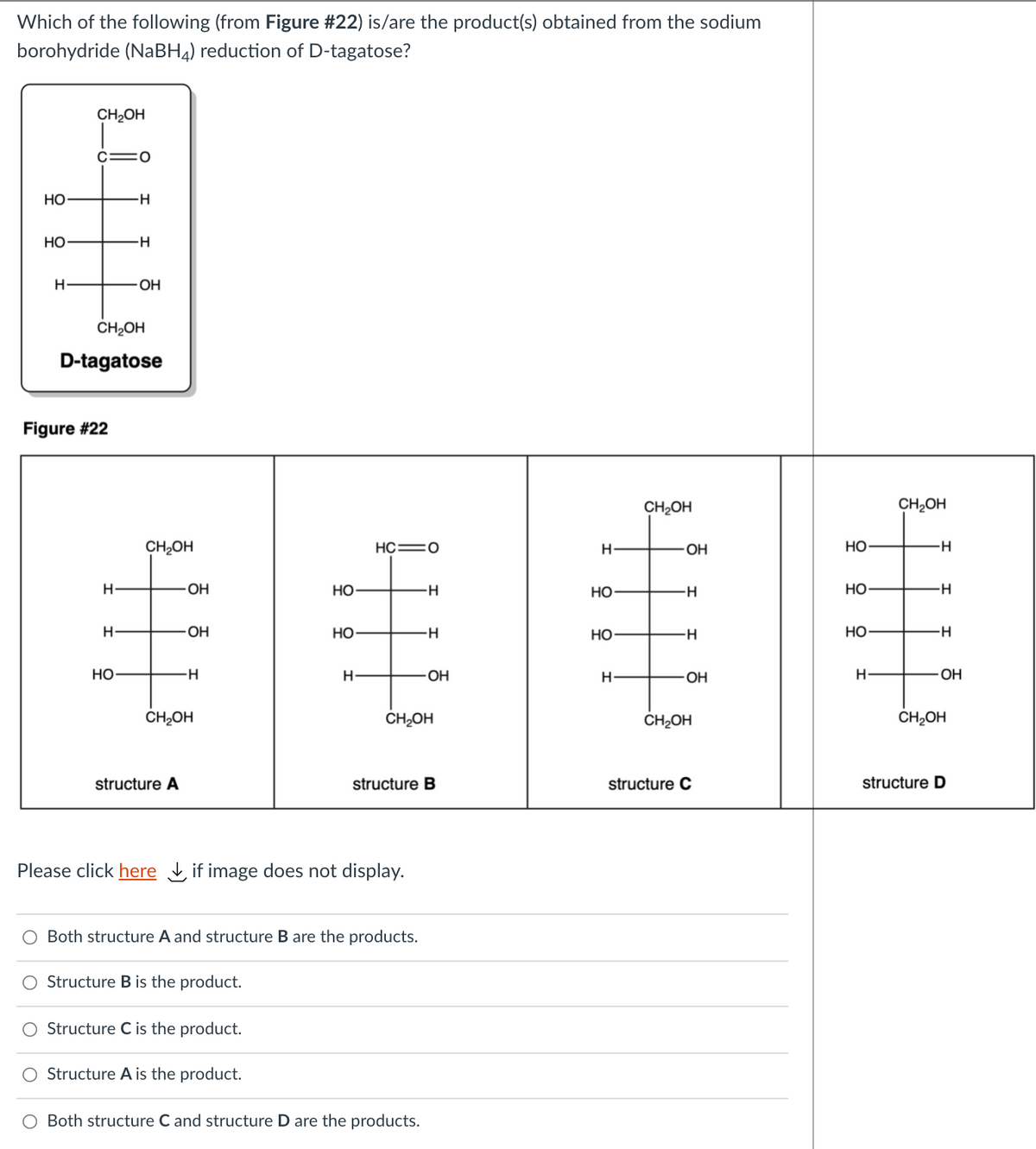 Which of the following (from Figure #22) is/are the product(s) obtained from the sodium
borohydride (NABH4) reduction of D-tagatose?
CH2OH
c=0
НО
-H-
Но
-H-
H
OH
CH2OH
D-tagatose
Figure #22
CH2OH
CH2OH
CH¿OH
HC=0
H-
OH
Но
H
OH
Но
H-
Но
Но
H
OH
Но
--
но
--
Но
Но
OH
H
OH
OH
CH2OH
CH2OH
CH2OH
CH2OH
structure A
structure B
structure C
structure D
Please click here if image does not display.
Both structure A and structure B are the products.
Structure B is the product.
Structure C is the product.
O Structure A is the product.
O Both structure C and structure D are the products.
