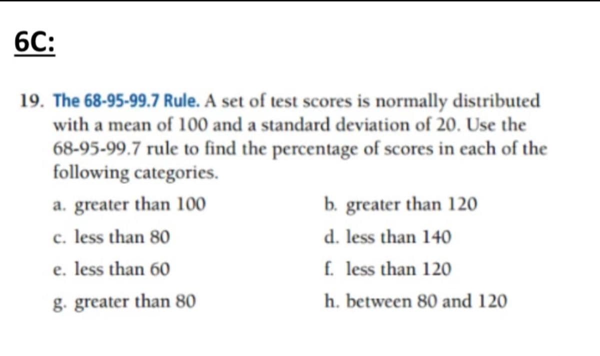 6C:
19. The 68-95-99.7 Rule. A set of test scores is normally distributed
with a mean of 100 and a standard deviation of 20. Use the
68-95-99.7 rule to find the percentage of scores in each of the
following categories.
a. greater than 100
c. less than 80
e. less than 60
g. greater than 80
b. greater than 120
d. less than 140
f. less than 120
h. between 80 and 120
