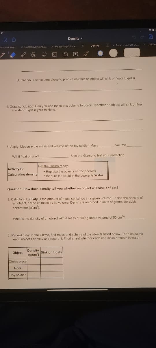 21
Density
ConversionVo.
x UnitConversionSE.
* MeasuringVolume.
Density
O x Safari - Jan 20, 20.
Untitler
T
B. Can you use volume alone to predict whether an object will sink or float? Explain.
4. Draw conclusion: Can you use mass and volume to predict whether an object will sink or float
in water? Explain your thinking.
Volume
5. Apply: Measure the mass and volume of the toy soldier: Mass
Will it float or sink?
Use the Gizmo to test your prediction
Get the Gizmo ready:
Activity B:
Calculating density
• Replace the objects on the shelves
• Be sure the liquid in the beaker is Water.
Question: How does density tell you whether an object will sink or float?
1. Calculate: Density is the amount of mass contained in a given volume. To find the density of
an object, divide its mass by its volume. Density is recorded in units of grams per cubic
centimeter (g/cm').
What is the density of an object with a mass of 100 g and a volume of 50 cm?
2. Record data: In the Gizmo, find mass and volume of the objects listed below. Then calculate
each object's density and record it. Finally, test whether each one sinks or floats in water.
Density Sink or Float?
(g/cm')
Object
Chess piece
Rock
Toy soldier
