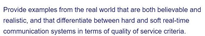 Provide examples from the real world that are both believable and
realistic, and that differentiate between hard and soft real-time
communication systems in terms of quality of service criteria.