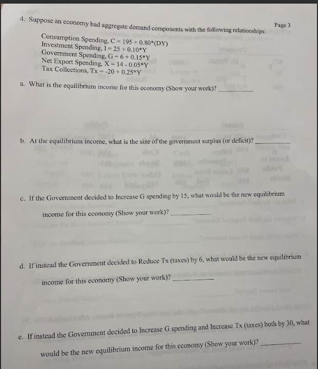 4. Suppose an economy had aggregate demand components with the following relationships:
Consumption Spending, C=195+0.80° (DY)
Investment Spending, I-25 +0.10°Y
Government Spending, G-6+0.15*Y
Net Export Spending, X-14-0.05*Y
Tax Collections, Tx = -20+0.25*Y
a. What is the equilibrium income for this economy (Show your work)?
b. At the equilibrium income, what is the size of the government surplus (or deficit)?
den
Cal
Page 3
601
c. If the Government decided to Increase G spending by 15, what would be the new equilibrium
income for this economy (Show your work)?
d. If instead the Government decided to Reduce Tx (taxes) by 6, what would be the new equilibrium
income for this economy (Show your work)?
yanoM
e. If instead the Government decided to Increase G spending and Increase Tx (taxes) both by 30, what
would be the new equilibrium income for this economy (Show your work)?