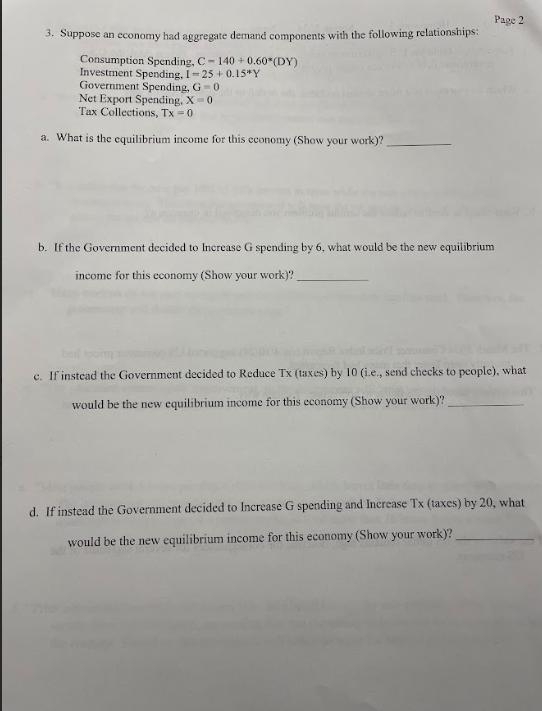 3. Suppose an economy had aggregate demand components with the following relationships:
Consumption Spending, C-140 +0.60*(DY)
Investment Spending, I-25 +0.15"Y
Government Spending, G-0
Net Export Spending, X=0
Tax Collections, Tx = 0
a. What is the equilibrium income for this economy (Show your work)?
b. If the Government decided to Increase G spending by 6, what would be the new equilibrium
income for this economy (Show your work)?
Page 2
bed tooing
c. If instead the Government decided to Reduce Tx (taxes) by 10 (i.e., send checks to people), what
would be the new equilibrium income for this economy (Show your work)?
d. If instead the Government decided to Increase G spending and Increase Tx (taxes) by 20, what
would be the new equilibrium income for this economy (Show your work)?