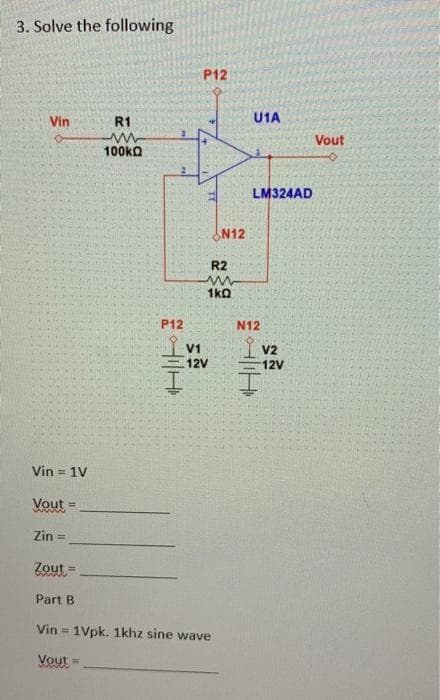 3. Solve the following
Vin
Vin = 1V
Vout=
Zin =
Zout
Part B
R1
www
100kQ
P12
P12
R2
www
1kQ
V1
12V
N12
Vin = 1Vpk. 1khz sine wave
Vout=
U1A
LM324AD
N12
Hilt
V2
12V
Vout