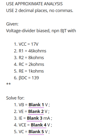 USE APPROXIMATE ANALYSIS
USE 2 decimal places, no commas.
Given:
Voltage-divider biased, npn BJT with
1. VCC = 17V
2. R1 = 46kohms
3. R2 = 8kohms
4. RC = 2kohms
5. RE = 1kohms
6. BDC = 139
**
Solve for:
1. VB = Blank 1 V;
2. VE = Blank 2V;
3. IE = Blank 3 mA;
4. VCE = Blank 4 V;
5. VC = Blank 5 V ;
