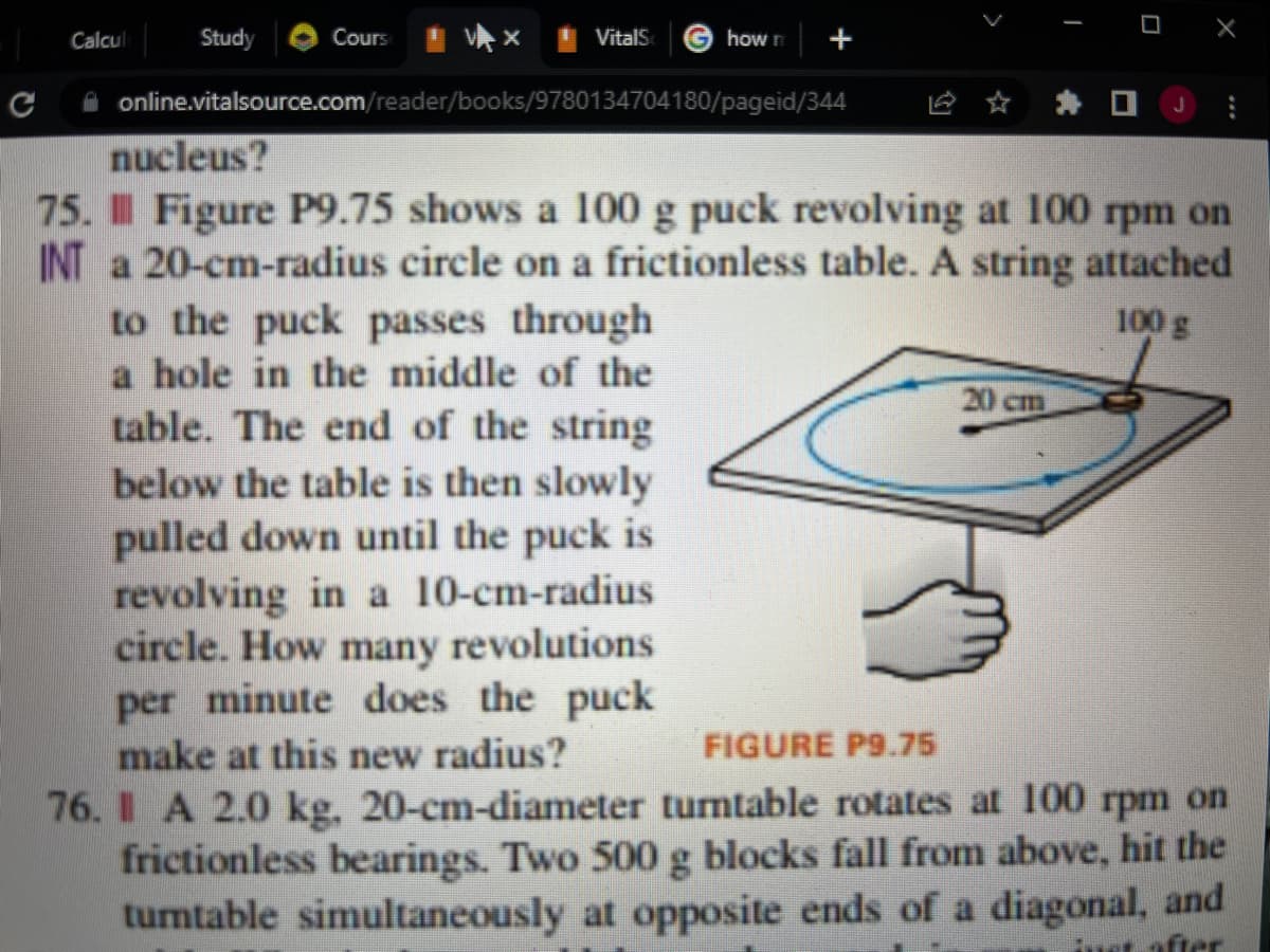 I
Study
Cours
VitalS
how n
Calcul
+
J
online.vitalsource.com/reader/books/9780134704180/pageid/344
nucleus?
75. Il Figure P9.75 shows a 100 g puck revolving at 100 rpm on
INT a 20-cm-radius circle on a frictionless table. A string attached
100 g
20 cm
to the puck passes through
a hole in the middle of the
table. The end of the string
below the table is then slowly
pulled down until the puck is
revolving in a 10-cm-radius
circle. How many revolutions
per minute does the puck
make at this new radius?
76. A 2.0 kg, 20-cm-diameter turntable rotates at 100 rpm on
frictionless bearings. Two 500 g blocks fall from above, hit the
turntable simultaneously at opposite ends of a diagonal, and
FIGURE P9.75
after