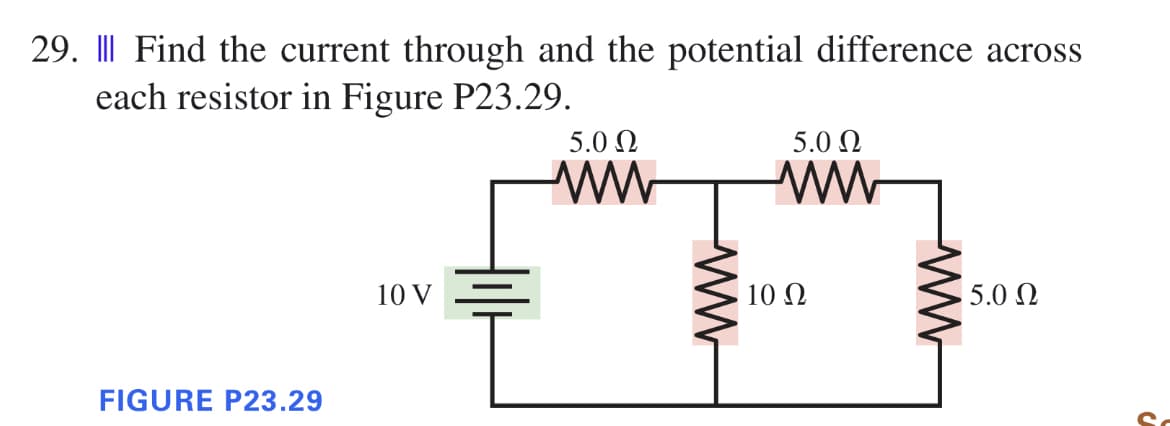 29. || Find the current through and the potential difference across
each resistor in Figure P23.29.
FIGURE P23.29
10 V
5.0 Ω
ww
ww
5.0 Ω
ww
10 Ω
ww
5.0 Ω