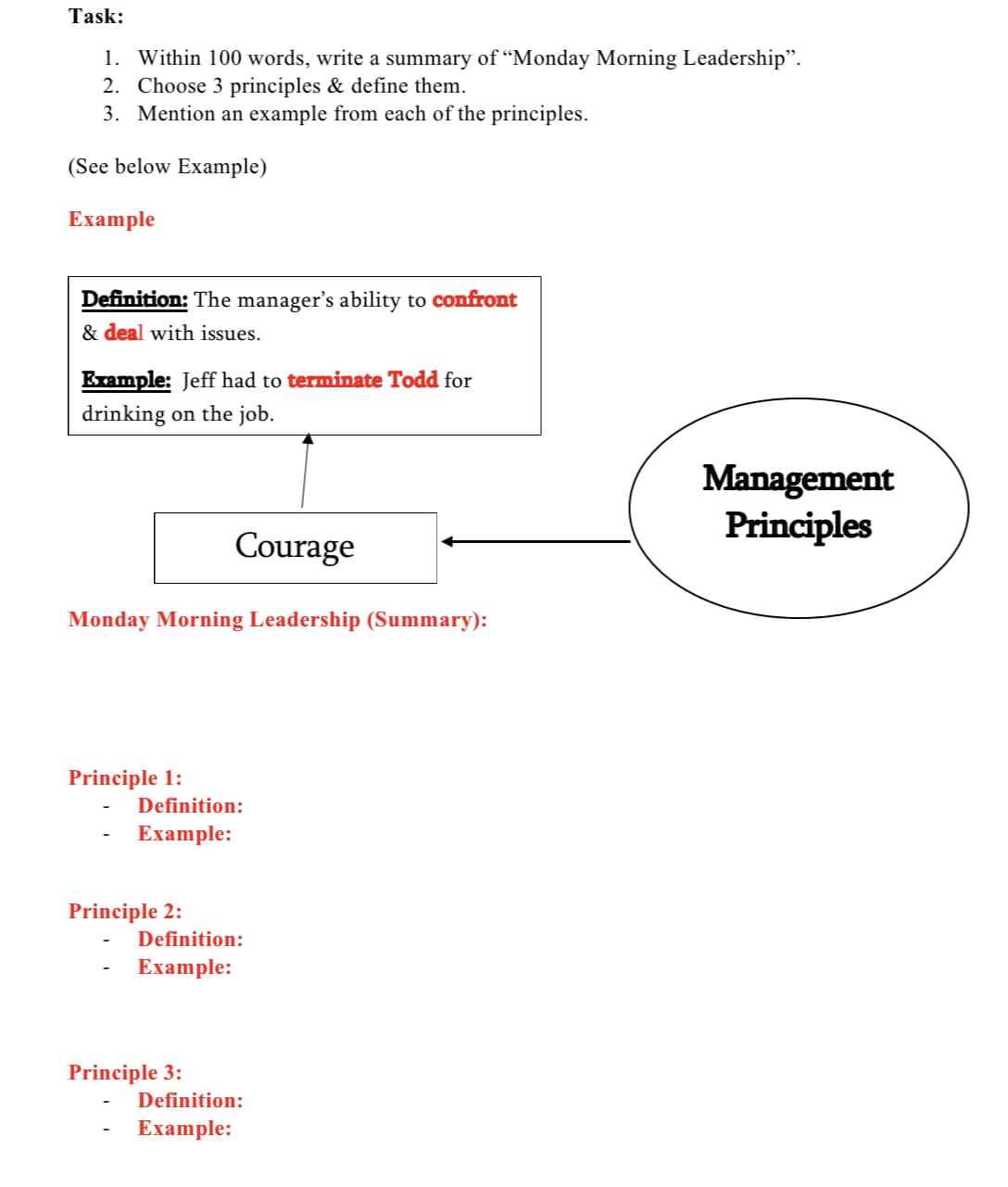 Task:
1. Within 100 words, write a summary of “Monday Morning Leadership".
2. Choose 3 principles & define them.
3. Mention an example from each of the principles.
(See below Example)
Example
Definition: The manager's ability to confront
& deal with issues.
Example: Jeff had to terminate Todd for
drinking on the job.
Management
Principles
Courage
Monday Morning Leadership (Summary):
Principle 1:
Definition:
Еxample:
Principle 2:
Definition:
Еxample:
Principle 3:
Definition:
Example:
